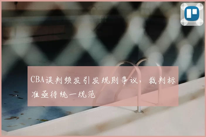 CBA误判频发引发规则争议，裁判标准亟待统一规范