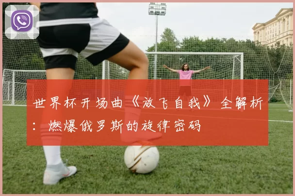 世界杯开场曲《放飞自我》全解析：燃爆俄罗斯的旋律密码