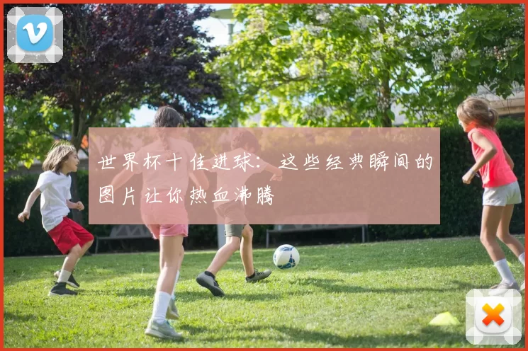 世界杯十佳进球:这些经典瞬间的图片让你热血沸腾