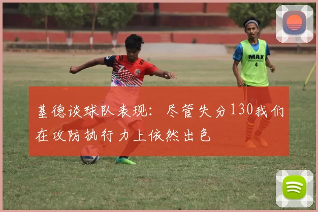 基德谈球队表现:尽管失分130我们在攻防执行力上依然出色