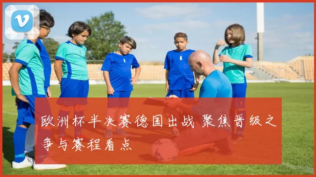 欧洲杯半决赛德国出战 聚焦晋级之争与赛程看点