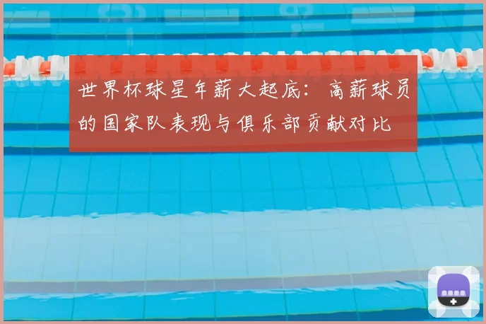 世界杯球星年薪大起底:高薪球员的国家队表现与俱乐部贡献对比
