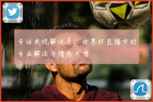 专访央视解说员：世界杯直播中的专业解读与情感共鸣