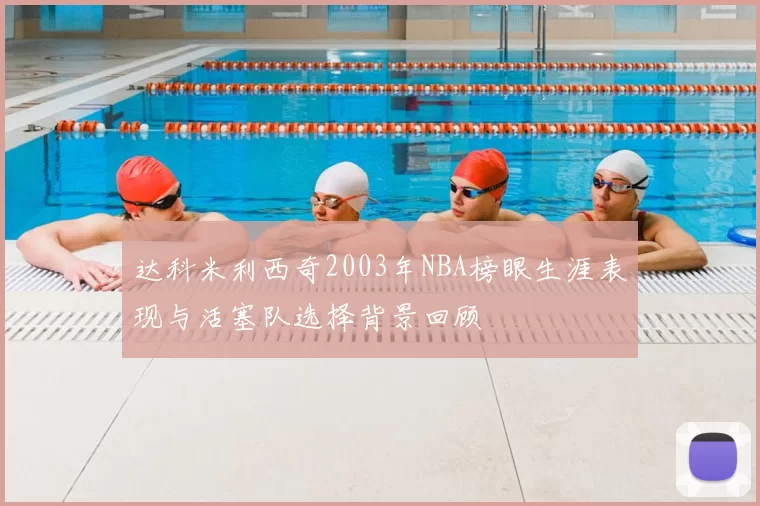 达科米利西奇2003年NBA榜眼生涯表现与活塞队选择背景回顾