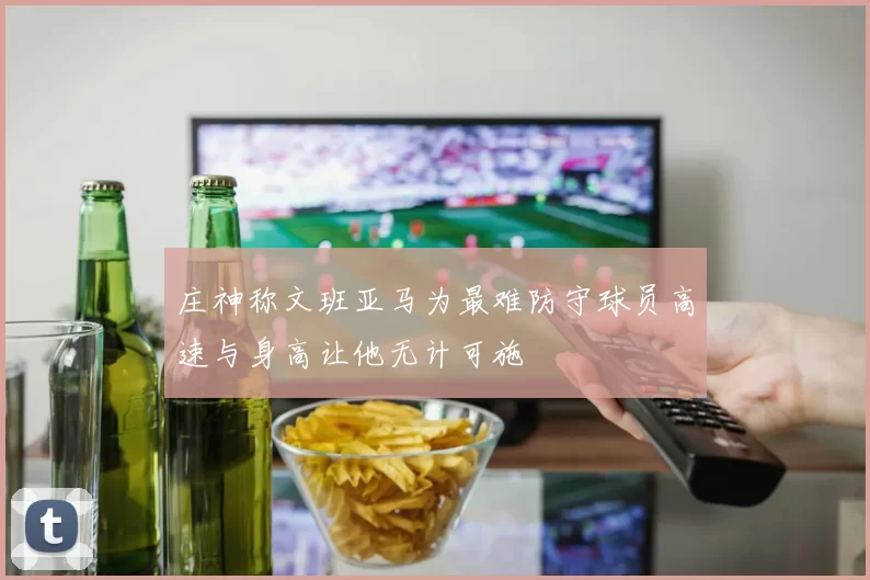 庄神称文班亚马为最难防守球员高速与身高让他无计可施