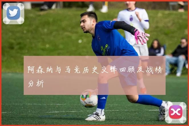 阿森纳与马竞历史交锋回顾及战绩分析