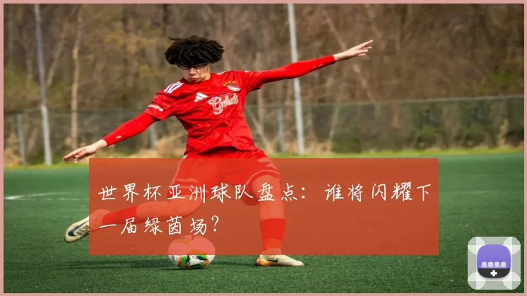 世界杯亚洲球队盘点：谁将闪耀下一届绿茵场？