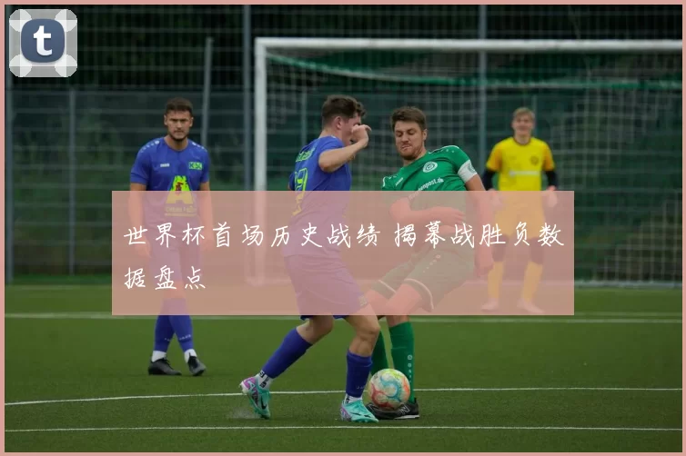 世界杯首场历史战绩 揭幕战胜负数据盘点