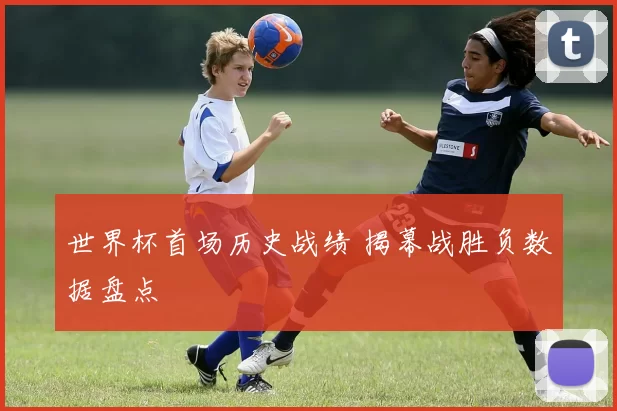 世界杯首场历史战绩 揭幕战胜负数据盘点