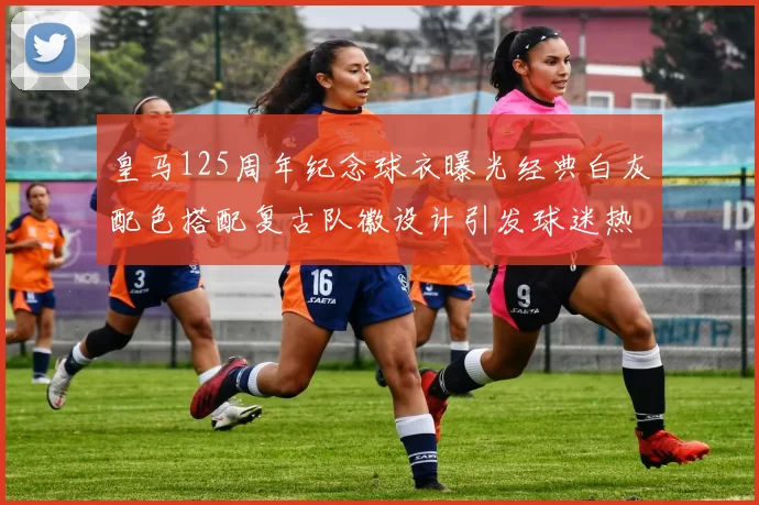 皇马125周年纪念球衣曝光经典白灰配色搭配复古队徽设计引发球迷热议