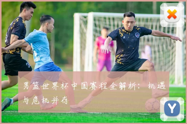 男篮世界杯中国赛程全解析：机遇与危机并存