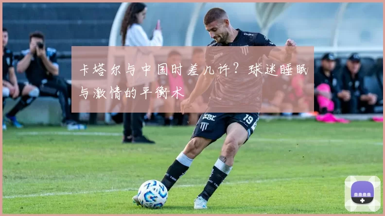 卡塔尔与中国时差几许？球迷睡眠与激情的平衡术