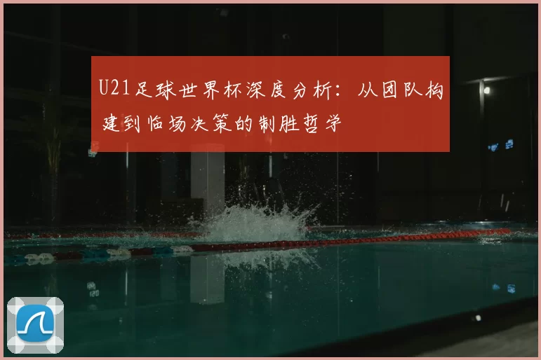 U21足球世界杯深度分析：从团队构建到临场决策的制胜哲学