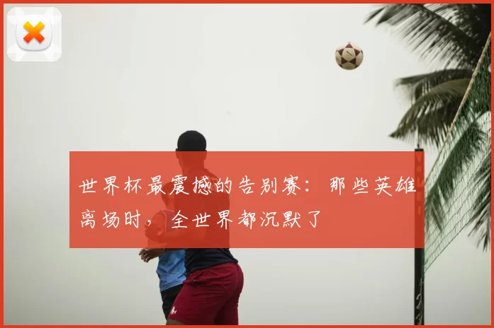 世界杯最震撼的告别赛:那些英雄离场时,全世界都沉默了