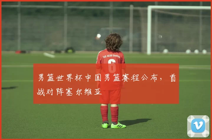 男篮世界杯中国男篮赛程公布,首战对阵塞尔维亚