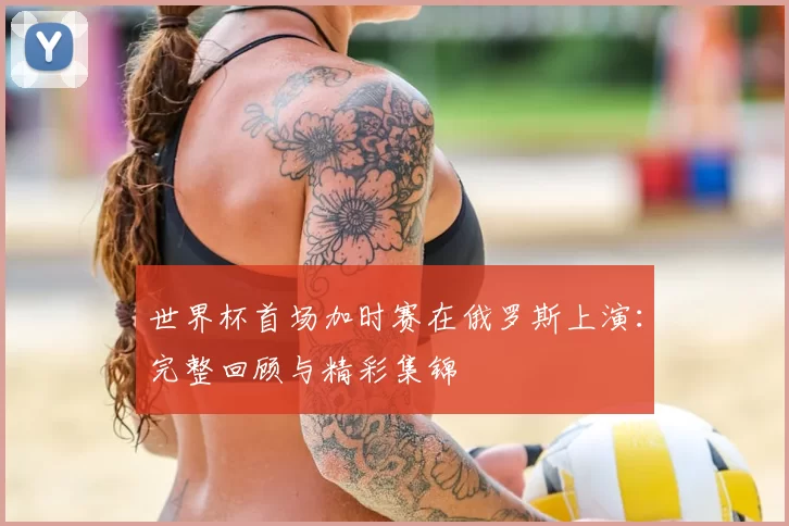 世界杯首场加时赛在俄罗斯上演：完整回顾与精彩集锦