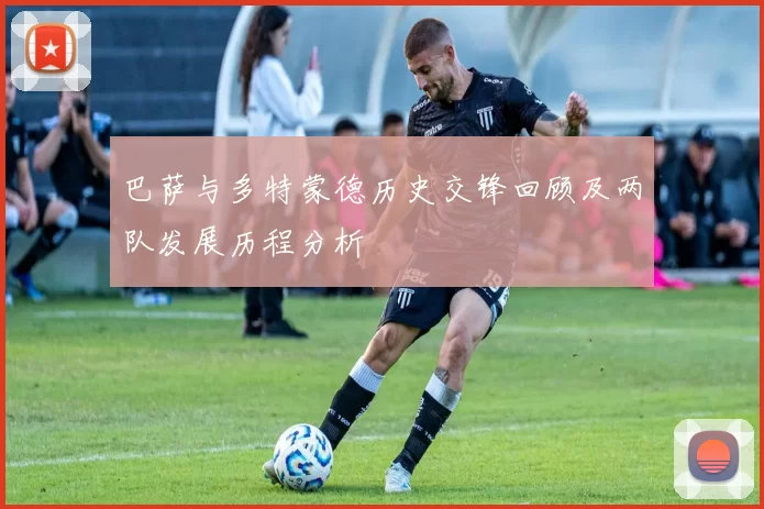 巴萨与多特蒙德历史交锋回顾及两队发展历程分析