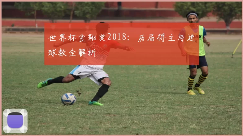 世界杯金靴奖2018:历届得主与进球数全解析