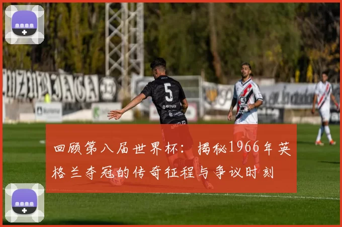 回顾第八届世界杯:揭秘1966年英格兰夺冠的传奇征程与争议时刻