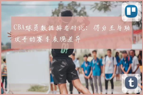 CBA球员数据排名对比：得分王与助攻手的赛季表现差异