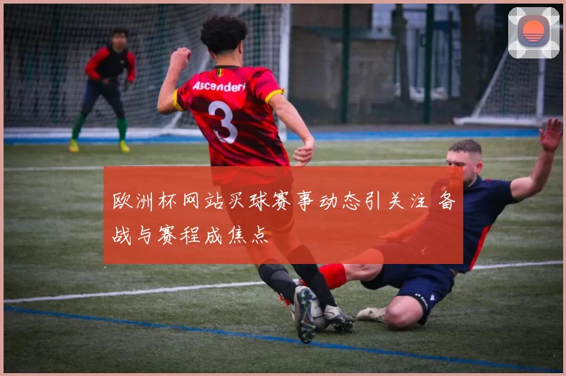 欧洲杯网站买球赛事动态引关注 备战与赛程成焦点