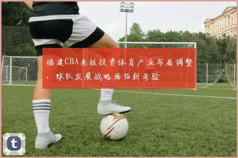 福建CBA老板投资体育产业布局调整，球队发展战略面临新考验