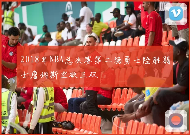 2018年NBA总决赛第二场勇士险胜骑士詹姆斯空砍三双