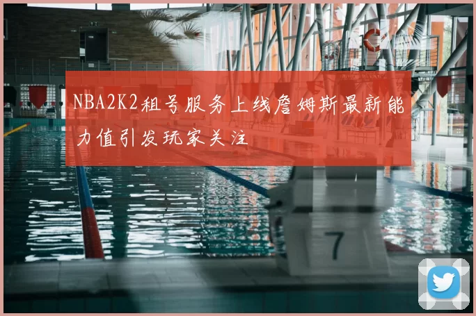 NBA2K2租号服务上线詹姆斯最新能力值引发玩家关注