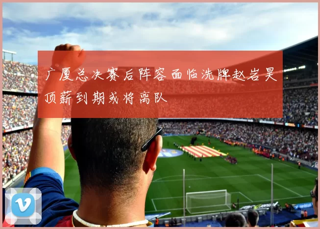 广厦总决赛后阵容面临洗牌赵岩昊顶薪到期或将离队