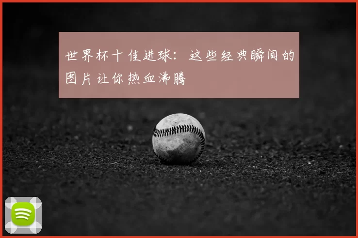 世界杯十佳进球:这些经典瞬间的图片让你热血沸腾