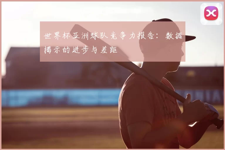 世界杯亚洲球队竞争力报告：数据揭示的进步与差距