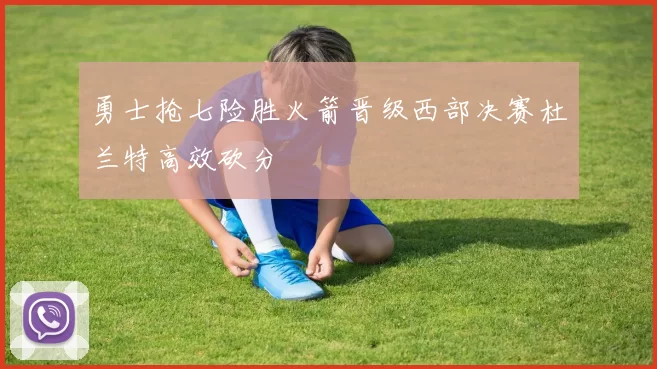 勇士抢七险胜火箭晋级西部决赛杜兰特高效砍分