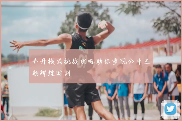 乔丹模式挑战攻略助你重现公牛王朝辉煌时刻