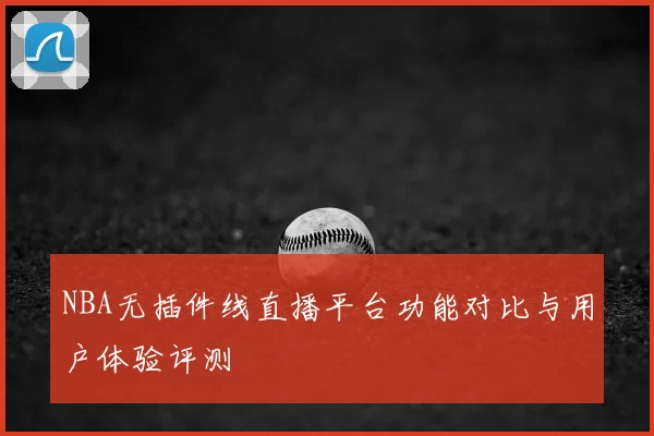 NBA无插件线直播平台功能对比与用户体验评测