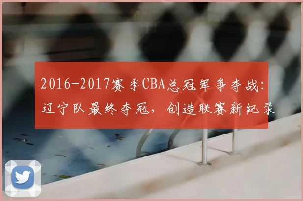 2016-2017赛季CBA总冠军争夺战:辽宁队最终夺冠,创造联赛新纪录