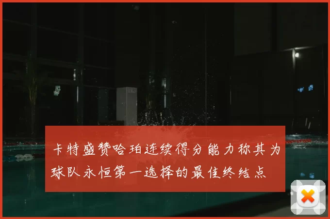 卡特盛赞哈珀连续得分能力称其为球队永恒第一选择的最佳终结点