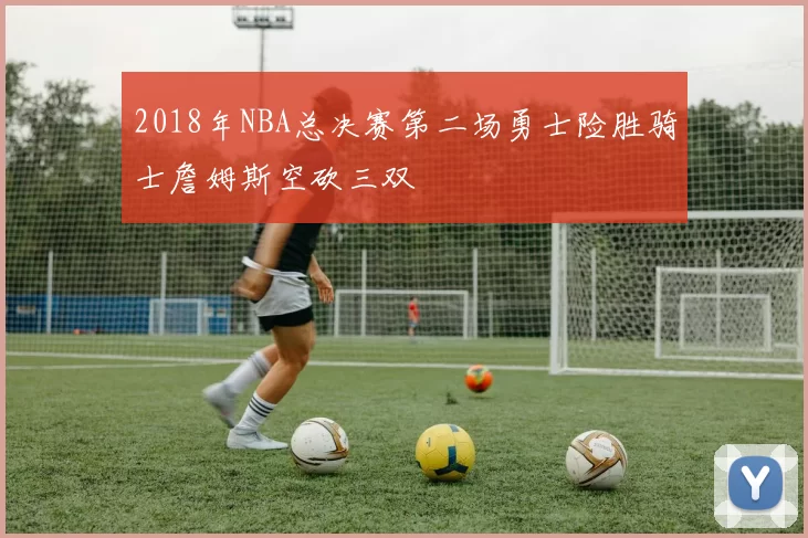 2018年NBA总决赛第二场勇士险胜骑士詹姆斯空砍三双