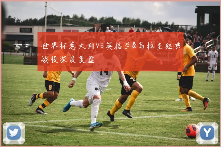 世界杯意大利vs英格兰&乌拉圭经典战役深度复盘