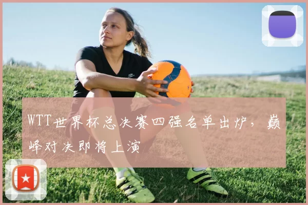 WTT世界杯总决赛四强名单出炉，巅峰对决即将上演