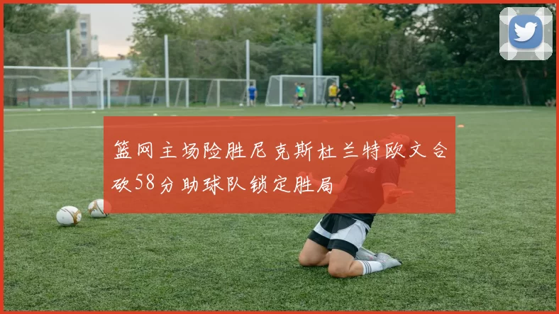 篮网主场险胜尼克斯杜兰特欧文合砍58分助球队锁定胜局