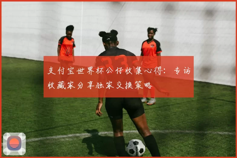 支付宝世界杯公仔收集心得：专访收藏家分享独家交换策略