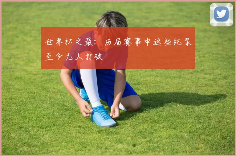 世界杯之最:历届赛事中这些纪录至今无人打破