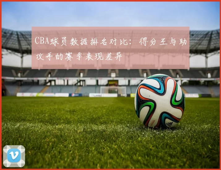 CBA球员数据排名对比：得分王与助攻手的赛季表现差异