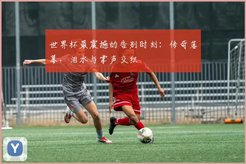 世界杯最震撼的告别时刻:传奇落幕,泪水与掌声交织