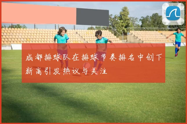 成都排球队在排球节奏排名中创下新高引发热议与关注