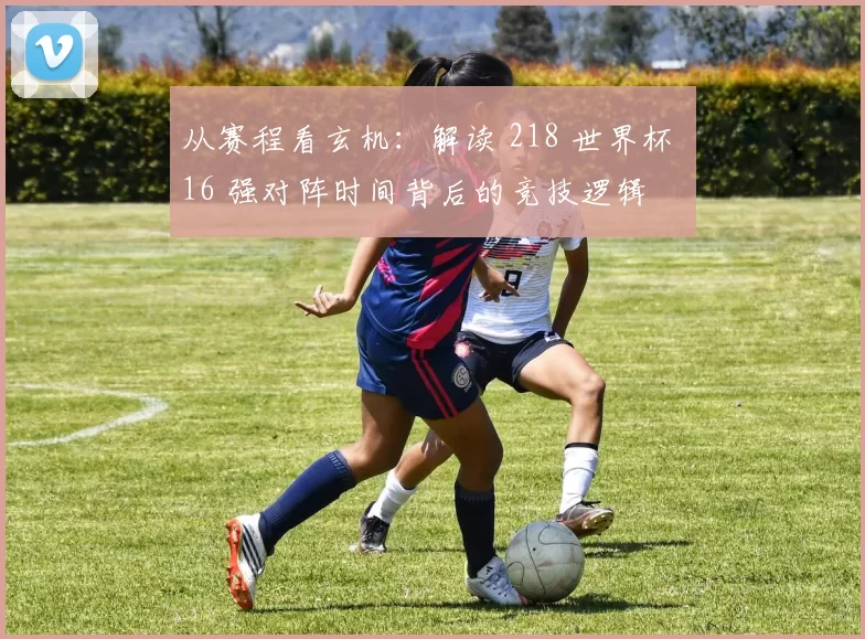 从赛程看玄机：解读 218 世界杯 16 强对阵时间背后的竞技逻辑