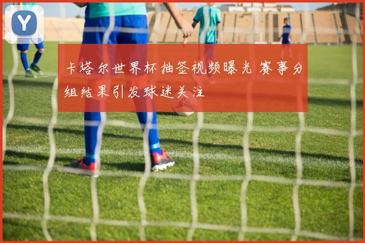 卡塔尔世界杯抽签视频曝光 赛事分组结果引发球迷关注
