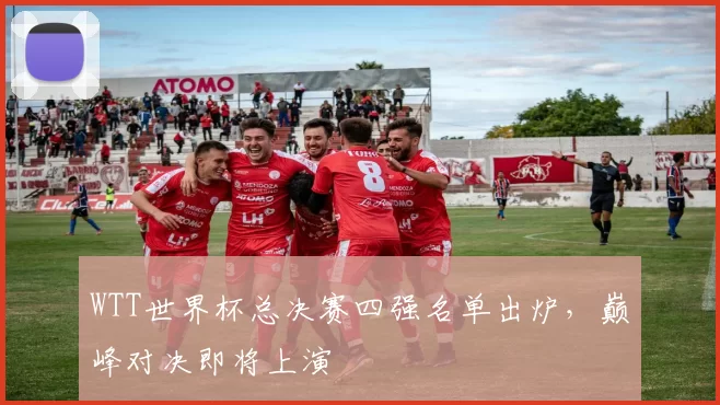 WTT世界杯总决赛四强名单出炉,巅峰对决即将上演