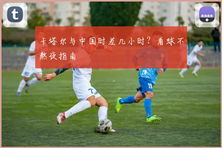 卡塔尔与中国时差几小时？看球不熬夜指南