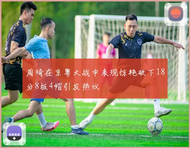 周琦在京粤大战中表现惊艳砍下18分8板4帽引发热议